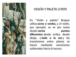 VIOLÍN Y PALETA (1909)
En “Violín y paleta” Braque
utiliza ocres y verdes, y el violín,
por ejemplo, se ve por tanto
desde varios puntos
diferentes: desde arriba, desde
abajo, y todo a la vez y las
transiciones entre planos se
hacen mediante variaciones
subtonales hacia el oscuro.
 