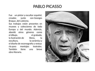 PABLO PICASSO
Fue un pintor y escultor español,
creador, junto con Georges
Braque, del cubismo.
Sus trabajos están presentes en
museos y colecciones de toda
Europa y del mundo. Además,
abordó otros géneros como
el dibujo, el grabado,
la ilustración de libros, la
escultura, la cerámica y
el diseño de escenografía y vestua
rio para montajes teatrales.
También tiene una breve
obra literaria.
 