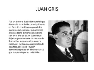 JUAN GRIS
Fue un pintor e ilustrador español que
desarrolló su actividad principalmente
en París. Es considerado uno de los
maestros del cubismo. Sus primeros
intentos como pintor en el cubismo
son en el año de 1910, cuando fue
dejando gradualmente las labores de
ilustración, aunque en los museos
españoles existen pocos ejemplos de
esta fase. El Museo Thyssen-
Bornemisza posee un dibujo de 1911
que sorprende por su radicalidad.
 