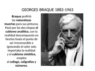GEORGES BRAQUE 1882-1963
Braque prefirió
las naturalezas
muertas para sus pinturas.
Pasó por las dos etapas el
cubismo analítico, con la
realidad descompuesta en
facetas hasta el punto de
ser irreconocible e
ignorando el color solo
importaba la realidad
y el cubismo sintético,
empleo
el collage, caligrafías y
números.
 