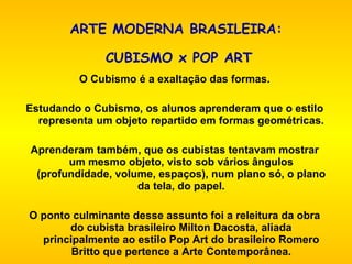 ARTE MODERNA BRASILEIRA:  CUBISMO x POP ART   O Cubismo é a exaltação das formas.   Estudando o Cubismo, os alunos aprenderam que o estilo representa um objeto repartido em formas geométricas.   Aprenderam também, que os cubistas tentavam mostrar um mesmo objeto, visto sob vários ângulos (profundidade, volume, espaços), num plano só, o plano da tela, do papel.   O ponto culminante desse assunto foi a releitura da obra do cubista brasileiro Milton Dacosta, aliada principalmente ao estilo Pop Art do brasileiro Romero Britto que pertence a Arte Contemporânea. 