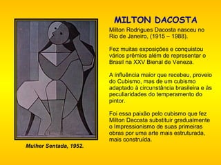 MILTON DACOSTA     Milton Rodrigues Dacosta nasceu no Rio de Janeiro, (1915 – 1988).   Fez muitas exposições e conquistou vários prêmios além de representar o Brasil na XXV Bienal de Veneza.   A influência maior que recebeu, proveio do Cubismo, mas de um cubismo adaptado à circunstância brasileira e às peculiaridades do temperamento do pintor.    Foi essa paixão pelo cubismo que fez  Milton Dacosta substituir gradualmente o Impressionismo de suas primeiras obras por uma arte mais estruturada, mais construída.   Mulher Sentada, 1952. 