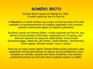 ROMERO BRITO     Romero Britto nasceu em Recife em 1963.  O estilo usado por ele é a Pop Art.   A  Pop-Art   é um estilo artístico que surgiu no final dos anos 50 e está baseado no reprocessamento de imagens populares e de consumo, estando intimamente ligado ao trabalho publicitário.   No Brasil, temos em Romero Britto, o maior expoente da Pop Art, que afirma já haver pintado 5.000 telas, espalhadas por 70 países, que decoram dezenas de casas de celebridades, como Arnold Schwarzenegger, Madonna, Bill Clinton, Carlos Menem, Ted Kennedy, Andre Agassi, Michael Jordan, Xuxa, e outros.   Dono de um traço quase infantil, Romero Britto produz pinturas a óleo explorando formas geométricas ou figuras de sua preferência, como corações ou animais, sempre com cores vivíssimas. Faz sucesso justamente porque sua obra dá vida a qualquer espaço ou objeto.     