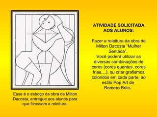 Esse é o esboço da obra de Milton Dacosta, entregue aos alunos para que fizessem a releitura.   ATIVIDADE SOLICITADA AOS ALUNOS: Fazer a releitura da obra de Milton Dacosta “Mulher Sentada”.  Você poderá utilizar as diversas combinações de cores (cores quentes, cores frias,...), ou criar grafismos coloridos em cada parte, ao estilo Pop Art de  Romero Brito.    