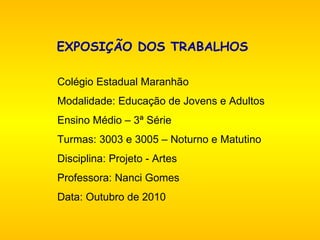 EXPOSIÇÃO DOS TRABALHOS     Colégio Estadual Maranhão Modalidade: Educação de Jovens e Adultos Ensino Médio – 3ª Série Turmas: 3003 e 3005 – Noturno e Matutino Disciplina: Projeto - Artes Professora: Nanci Gomes Data: Outubro de 2010 