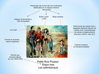 Personajes del mundo del circo ambulante
                                      distribuidos en un espacio irreal en
                                                   tres grupos



                                             Bufón, joven     Mujer sentada
            Arlequín (autorretrato) y           y niño
                niña de espaldas


                                                                              Sobre fondo de colores fríos y
                                                                              apagados destacan figuras con
      Luz irreal                                                               colores vivos: combinaciones
                                                                                de colores complementarios
                                                                               (rojo,azul, marrón, rosa, etc.)


Formas se suavizan,
 menos angulosas
                                                                                Todavía mantiene
                                                                              la marcada linealidad




       Periodo que
     recupera alegría
    de vivir (1905-1906)
                                          Pablo Ruiz Picasso
                                              Etapa rosa
                                           Los saltimbanquis
 