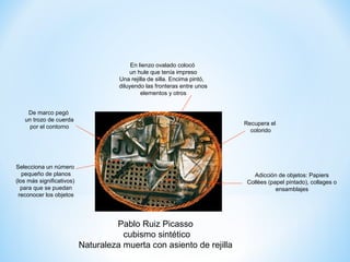En lienzo ovalado colocó
                                         un hule que tenía impreso
                                     Una rejilla de silla. Encima pintó,
                                     diluyendo las fronteras entre unos
                                              elementos y otros


    De marco pegó
   un trozo de cuerda
                                                                           Recupera el
     por el contorno
                                                                             colorido




Selecciona un número
   pequeño de planos                                                          Adicción de objetos: Papiers
(los más significativos)                                                    Collèes (papel pintado), collages o
  para que se puedan                                                                   ensamblajes
 reconocer los objetos




                                    Pablo Ruiz Picasso
                                      cubismo sintético
                           Naturaleza muerta con asiento de rejilla
 