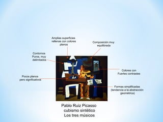 Amplias superficies
                         rellenas con colores   Composición muy
                                planos            equilibrada

           Contornos
           Puros, muy
           delimitados


                                                                     Colores con
                                                                  Fuertes contrastes
 Pocos planos
pero significativos

                                                               Formas simplificadas
                                                            (tendencia a la abstracción
                                                                   geométrica)



                                Pablo Ruiz Picasso
                                 cubismo sintético
                                 Los tres músicos
 