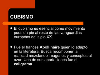 CUBISMO El cubismo es esencial como movimiento pues da pie al resto de las vanguardias europeas del siglo XX. Fue el francés  Apollinaire  quien lo adaptó en la literatura. Busca recomponer la realidad mezclando imágenes y conceptos al azar. Una de sus aportaciones fue el  caligrama 