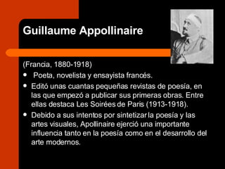 Guillaume Appollinaire (Francia, 1880-1918)  Poeta, novelista y ensayista francés. Editó unas cuantas pequeñas revistas de poesía, en las que empezó a publicar sus primeras obras. Entre ellas destaca Les Soirées de Paris (1913-1918).  Debido a sus intentos por sintetizar la poesía y las artes visuales, Apollinaire ejerció una importante influencia tanto en la poesía como en el desarrollo del arte modernos.  