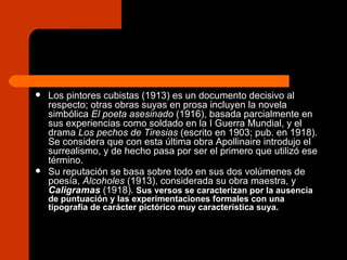 Los pintores cubistas (1913) es un documento decisivo al respecto; otras obras suyas en prosa incluyen la novela simbólica  El poeta asesinado  (1916), basada parcialmente en sus experiencias como soldado en la I Guerra Mundial, y el drama  Los pechos de Tiresias  (escrito en 1903; pub. en 1918). Se considera que con esta última obra Apollinaire introdujo el surrealismo, y de hecho pasa por ser el primero que utilizó ese término.  Su reputación se basa sobre todo en sus dos volúmenes de poesía,  Alcoholes  (1913), considerada su obra maestra, y  Caligramas  (1918).   Sus versos se caracterizan por la ausencia de puntuación y las experimentaciones formales con una tipografía de carácter pictórico muy característica suya.  
