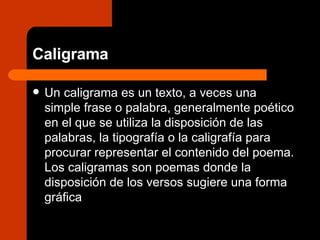 Caligrama Un caligrama es un texto, a veces una simple frase o palabra, generalmente poético en el que se utiliza la disposición de las palabras, la tipografía o la caligrafía para procurar representar el contenido del poema. Los caligramas son poemas donde la disposición de los versos sugiere una forma gráfica 