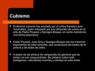 Cubismo El término cubismo fue acuñado por el crítico francés Louis Vauxcelles, quien interpretó así a la utilización de cubos en el arte de Pablo Picasso y Georges Braque, en cierta medida de una forma peyorativa. Pablo Picasso, Juan Gris y Georges Braque son los máximos exponentes de esta corriente, que revolucionó las bases de la pintura y de todas las artes.  A pesar de ser pintura de vanguardia los géneros que se pintan no son vanguardistas. Se pintaron sobre todo bodegones, naturalezas muertas y retratos en este estilo. 