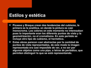 Estilos y estética Picasso y Braque crean dos tendencias del cubismo, la primera es la analítica, en donde la pintura es casi monocroma. Los colores en este momento no interesaban pues lo importante eran los diferents puntos de vista y la geometrización, no el cromatismo. En este periódo se incluye otro tipo de cubismo, el hermético.  Estas obras parecen casi abstractas por la cantidad de puntos de vista representados, de este modo la imagen representada era casi imposible de ver, a no ser por algunos objetos como una pipa, o letras de periódico, que permiten distinguir lo que se está representando.  