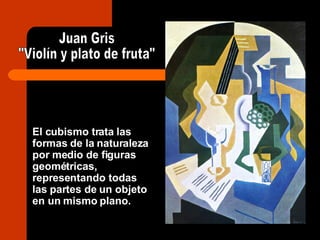 El cubismo trata las formas de la naturaleza por medio de figuras geométricas, representando todas las partes de un objeto en un mismo plano. Juan Gris "Violín y plato de fruta" 