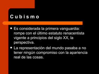 C u b i s m o Es considerada la primera vanguardia: rompe con el último estatuto renacentista vigente a principios del siglo XX, la perspectiva.  La representación del mundo pasaba a no tener ningún compromiso con la apariencia real de las cosas.  