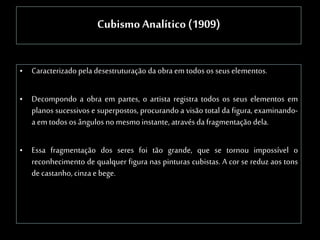 Cubismo Analítico (1909)
• Caracterizado pela desestruturação da obra emtodos os seus elementos.
• Decompondo a obra em partes, o artista registra todos os seus elementos em
planos sucessivos e superpostos, procurando a visão total da figura, examinando-
a emtodos os ângulos no mesmo instante, através da fragmentação dela.
• Essa fragmentação dos seres foi tão grande, que se tornou impossível o
reconhecimento de qualquer figura nas pinturas cubistas. A cor se reduz aos tons
decastanho, cinza ebege.
 