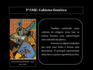 3ª FASE: Cubismo Sintético
Violin and Checkerboard, Juan
Gris, 1913
Também conhecida como
cubismo de colagens, nesta fase, os
artistas buscava uma representação
mais reduzida dos planos.
Focavam-se objetos realçados
por cores mais fortes e formas mais
decorativas. O principal representante
desta fase éo pintor espanhol Juan Gris.
 