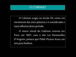 O CUBISMO
O Cubismo surgiu no século XX, como um
movimento das artes plásticas e é considerado o
mais influentedeste período.
O marco inicial do Cubismo ocorreu em
Paris, em 1907, com a tela Les Demoiselles
d''Avignon, pintura que Pablo Picasso levou um
ano para finalizar.
 