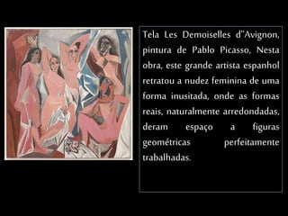 Tela Les Demoiselles d''Avignon,
pintura de Pablo Picasso, Nesta
obra, este grande artista espanhol
retratou a nudez feminina de uma
forma inusitada, onde as formas
reais, naturalmente arredondadas,
deram espaço a figuras
geométricas perfeitamente
trabalhadas.
 