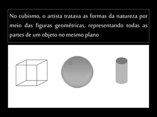 No cubismo, o artista tratava as formas da natureza por
meio das figuras geométricas, representando todas as
partes de um objetonomesmo plano
 