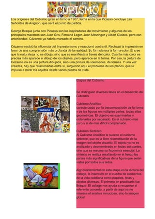 Los orígenes del Cubismo giran en torno a 1907, fecha en la que Picasso concluye Las
Señoritas de Avignon, que será el punto de partida.
George Braque junto con Picasso son los inspiradores del movimiento y algunos de los
principales maestros son Juan Gris, Fernand Leger, Jean Metzinger y Albert Gleizes, pero con
anterioridad, Cézanne ya habría marcado el camino.
Cézanne recibió la influencia del Impresionismo y reaccionó contra él. Rechazó la impresión en
favor de una comprensión más profunda de la realidad. Su fórmula era la forma-color. Él cree
que la naturaleza no se dibuja, sino que se manifiesta a través del color. Cuanto más color se
precisa más aparece el dibujo de los objetos, pero aparece en la forma. Por eso, la pintura de
Cézanne no es una pintura dibujada, sino una pintura de volúmenes, de formas. Y una vez
creadas, hay que relacionarlas entre sí, surgiendo aquí el problema de los planos, que lo
impulsa a mirar los objetos desde varios puntos de vista.
Etapas del Cubismo:
Se distinguen diversas fases en el desarrollo del
Cubismo.
Cubismo Analítico
caracterizado por la descomposición de la forma
y de las figuras en múltiples partes, todas ellas
geométricas. El objetivo es examinarlas y
ordenarlas por separado. Es el cubismo más
puro y el de más difícil comprensión.
Cubismo Sintético
Al Cubismo Analítico le sucede el cubismo
sintético, que es la libre reconstitución de la
imagen del objeto disuelto. El objeto ya no es
analizado y desmembrado en todas sus partes,
sino que se resume su fisonomía esencial. La
síntesis se realiza resaltando en el lienzo las
partes más significativas de la figura que serán
vistas por todos sus lados.
Algo fundamental en esta etapa es la técnica del
collage, la inserción en el cuadro de elementos
de la vida cotidiana como papeles, telas y
objetos diversos. El primero en practicarlo fue
Braque. El collage nos ayuda a recuperar el
referente concreto, a partir de aquí ya no
interesa el análisis minucioso, sino la imagen
global.
 