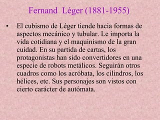 Fernand  Léger (1881-1955) El cubismo de Léger tiende hacia formas de aspectos mecánico y tubular. Le importa la vida cotidiana y el maquinismo de la gran cuidad. En su partida de cartas, los protagonistas han sido convertidores en una especie de robots metálicos. Seguirán otros cuadros como los acróbata, los cilindros, los hélices, etc. Sus personajes son vistos con cierto carácter de autómata. 