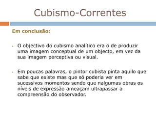 Cubismo-Correntes
Em conclusão:


   O objectivo do cubismo analítico era o de produzir
    uma imagem conceptual de um objecto, em vez da
    sua imagem perceptiva ou visual.


   Em poucas palavras, o pintor cubista pinta aquilo que
    sabe que existe mas que só poderia ver em
    sucessivos momentos sendo que nalgumas obras os
    níveis de expressão ameaçam ultrapassar a
    compreensão do observador.
 