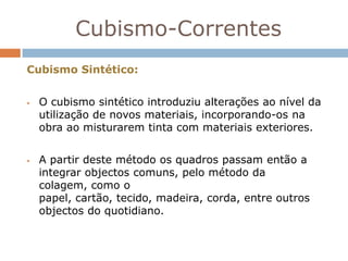 Cubismo-Correntes
Cubismo Sintético:


   O cubismo sintético introduziu alterações ao nível da
    utilização de novos materiais, incorporando-os na
    obra ao misturarem tinta com materiais exteriores.


   A partir deste método os quadros passam então a
    integrar objectos comuns, pelo método da
    colagem, como o
    papel, cartão, tecido, madeira, corda, entre outros
    objectos do quotidiano.
 