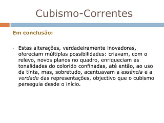 Cubismo-Correntes
Em conclusão:


   Estas alterações, verdadeiramente inovadoras,
    ofereciam múltiplas possibilidades: criavam, com o
    relevo, novos planos no quadro, enriqueciam as
    tonalidades do colorido confinadas, até então, ao uso
    da tinta, mas, sobretudo, acentuavam a essência e a
    verdade das representações, objectivo que o cubismo
    perseguia desde o início.
 