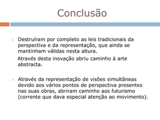 Conclusão

   Destruíram por completo as leis tradicionais da
    perspectiva e da representação, que ainda se
    mantinham válidas nesta altura.
    Através desta inovação abriu caminho à arte
    abstracta.


   Através da representação de visões simultâneas
    devido aos vários pontos de perspectiva presentes
    nas suas obras, abriram caminho aos futurismo
    (corrente que dava especial atenção ao movimento).
 