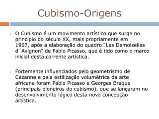 Cubismo-Origens
   O Cubismo é um movimento artístico que surge no
    principio do século XX, mais propriamente em
    1907, após a elaboração do quadro “Les Demoiselles
    d´Avignon” de Pablo Picasso, que é tido como o marco
    inicial desta corrente artística.


   Fortemente influenciados pelo geometrismo de
    Cézanne e pela estilização volumétrica da arte
    africana foram Pablo Picasso e Georges Braque
    (principais pioneiros do cubismo), que se lançaram no
    desenvolvimento lógico desta nova concepção
    artística.
 