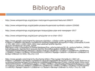 Bibliografia
   http://www.wikipaintings.org/pt/jean-metzinger#supersized-featured-299077


   http://www.wikipaintings.org/pt/pablo-picasso#supersized-synthetic-cubism-224560

   http://www.wikipaintings.org/pt/georges-braque/glass-pipe-and-newspaper-1917


   http://www.wikipaintings.org/pt/juan-gris/guitar-on-a-chair-1913


   http://www.google.com/imgres?q=jacques+lipchitz+-+Sailor+with+guitar&um=1&hl=pt-
    PT&biw=1366&bih=667&tbm=isch&tbnid=RDbHQ7Aj6EbaEM:&imgrefurl=http://theredlist.fr/wiki
    -2-351-861-1411-1428-1429-1431-view-abstract-profile-lipchitz-
    jacques.html&docid=Anve45_0jZbP-
    M&imgurl=http://theredlist.fr/media/database/fine_arts/sculpture/20_th_century/before_1945/a
    bstract/jacques_lipchitz/012-jacques-lipchitz-theredlist.jpg&w=485&h=650&ei=-
    1KpUOjQDIy4hAeZ84GgCA&zoom=1&iact=hc&vpx=852&vpy=271&dur=1029&hovh=260&hovw
    =194&tx=124&ty=107&sig=103561654931116834217&page=1&tbnh=141&tbnw=104&start=0
    &ndsp=29&ved=1t:429,r:16,s:0,i:114


   http://www.google.com/imgres?q=Duchamp-Villon+The+Large+Horse&um=1&hl=pt-
    PT&biw=1366&bih=667&tbm=isch&tbnid=463U9cUapD9XfM:&imgrefurl=http://www.flickriver.co
    m/photos/hanneorla/tags/1914/&docid=vXl6MbEyygS9fM&imgurl=http://farm8.static.flickr.com/
    7024/6493529331_b441d5fab6.jpg&w=375&h=500&ei=ylOpUIqHBsyHhQed3IDoBw&zoom=1&ia
    ct=hc&vpx=182&vpy=84&dur=726&hovh=259&hovw=194&tx=129&ty=147&sig=10356165493
    1116834217&page=1&tbnh=135&tbnw=117&start=0&ndsp=20&ved=1t:429,r:14,s:0,i:108
 