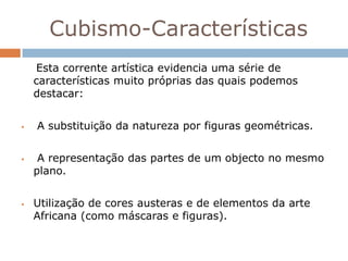 Cubismo-Características
    Esta corrente artística evidencia uma série de
    características muito próprias das quais podemos
    destacar:


   A substituição da natureza por figuras geométricas.


    A representação das partes de um objecto no mesmo
    plano.


   Utilização de cores austeras e de elementos da arte
    Africana (como máscaras e figuras).
 