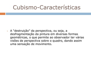 Cubismo-Características



   A “destruição” da perspectiva, ou seja, a
    desfragmentação da pintura em diversas formas
    geométricas, o que permite ao observador ter várias
    visões de perspectiva sobre o quadro, dando assim
    uma sensação de movimento.
 