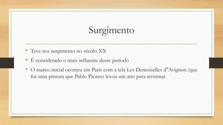 Surgimento
• Teve seu surgimento no século XX
• É considerado o mais influente desse período
• O marco inicial ocorreu em Paris com a tela Les Demoiselles d''Avignon (que
  foi uma pintura que Pablo Picasso levou um ano para terminar
 