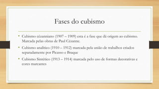 Fases do cubismo
• Cubismo cézanniano (1907 – 1909) esta é a fase que dá origem ao cubismo.
  Marcada pelas obras de Paul Cézanne.
• Cubismo analítico (1910 – 1912) marcada pela união de trabalhos criados
  separadamente por Picasso e Braque
• Cubismo Sintético (1913 – 1914) marcada pelo uso de formas decorativas e
  cores marcantes
 