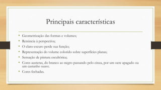 Principais características
• Geometrização das formas e volumes;
• Renúncia à perspectiva;
• O claro-escuro perde sua função;
• Representação do volume colorido sobre superfícies planas;
• Sensação de pintura escultórica;
• Cores austeras, do branco ao negro passando pelo cinza, por um ocre apagado ou
  um castanho suave.
• Cores fechadas.
 