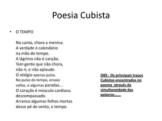 Poesia Cubista
• O TEMPO
No canto, chora a menina.
A verdade é calendário
na mão do tempo.
A lágrima não é canção.
Tem gente que não chora,
não ri, e não aplaude.
O relógio apenas pulsa.
No pulso do tempo, ensaio
voltas, e algumas paradas...
O coração é músculo cardíaco,
descompassado.
Arranco algumas folhas mortas
desse pé de vento, o tempo.
OBS : Os principais traços
Cubistas encontrados no
poema através da
simultaneidade das
palavras......
 