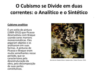 O Cubismo se Divide em duas
correntes: o Analítico e o Sintético
Cubismo analítico
É um estilo de pintura
(1909-1912) que Picasso
desenvolveu com Braque
usando cores marrons
monocromáticas. Eles
pegaram objetos e os
analisaram em suas
formas. A pinturas de
Picasso e Braque eram
muito semelhantes nesse
período, que se
caracterizava pela
desestruturação da
obra, pela decomposição
de suas partes
constitutivas.
 