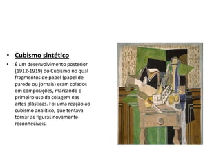 • Cubismo sintético
• É um desenvolvimento posterior
(1912-1919) do Cubismo no qual
fragmentos de papel (papel de
parede ou jornais) eram colados
em composições, marcando o
primeiro uso da colagem nas
artes plásticas. Foi uma reação ao
cubismo analítico, que tentava
tornar as figuras novamente
reconhecíveis.
 