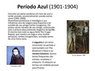 Período Azul (1901-1904)
Consiste em obras sombrias em tons de azul e
verde azulado, ocasionalmente usando outras
cores (1901-1904).
Desenhava prostitutas e mendigos e sua
influência veio de viagens pela Espanha e do
suicídio de seu amigo Carlos Casagemas. Ele
pintou vários retratos de seu amigo, culminando
com a pintura obscuramente alegórica de La Vie.
O mesmo tom está na água-forte The Frugal
Repast, que mostra um cego e uma mulher
perspicaz, ambos emagrecidos, sentados perto
de uma mesa vazia.
A cegueira é um tema
recorrente no período e
está também em The
Blindman's Meal e no
retrato Celestina. Outros
temas frequentes são
artistas, acrobatas e
arlequins. O arlequim se
tornou um símbolo pessoal
para Picasso.
 