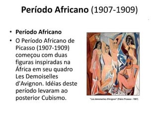 Período Africano (1907-1909)
• Período Africano
• O Período Africano de
Picasso (1907-1909)
começou com duas
figuras inspiradas na
África em seu quadro
Les Demoiselles
d'Avignon. Idéias deste
período levaram ao
posterior Cubismo.
 