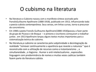 O cubismo na literatura
• Na literatura o Cubismo nasceu com o manifesto-síntese assinado pelo
francêsGuillaume Apollinaire (1880-1918), publicado em 1913, influenciando toda
a poesia cubista contemporânea. Seus versos, em linhas curvas, torna-o precursor
do concretismo.
• Em 1908 o poeta Francês Guilhaume Apollinaire{1880-1918}passou a fazer parte
do grupo de Picasso e de Braque – e pintores e escritores começaram a trabalhar
juntos . em 1913 Apollinaire lançou alguns textos muitos importantes para a
sistematização teórica do cubismo.
• Na literatura,o cubismo se caracteriza pela subjetividade e desintegração da
realidade “remover continuamente a aparência que reveste a natureza ” que é
reconstruída com a utilização de recursos como o instantaneísmo , a
simultaneidade , o ilogismo . Humor e anti-intelectualismo , expressões
linguagem com predominância de nomes e muitas vezes caóticas também
fazem parte da literatura cubista.
 