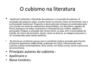 O cubismo na literatura
• Apollinaire defendia a liberdade das palavras e a invenção de palavras, O
resultado são palavras soltas, escritas tanto na vertical, como na horizontal, sem a
continuidade tradicional. Propunha a destruição das sintaxes já condenadas pelo
uso criando um texto de substantivos desprendidos, em desordem, jogados de
forma anárquica no texto. Incentivava o menosprezo por verbos, adjetivo e
pontuação. Pregava a utilização dos versos livres, ou seja, sem a necessidade da
estrofe, da rima e da harmonia. Assim, como na pintura, as colagens passaram a
ser incorporadas pelos textos poéticos.
• Na literatura o Cubismo nasceu com o manifesto-síntese assinado pelo francês
Guillaume Apollinaire (1880-1918), publicado em 1913, influenciando toda
a poesia cubista contemporânea. Seus versos, em linhas curvas, torna-o precursor
do concretismo.
• Principais autores do cubismo :
• Apollinaire e
• Blaise Cendrars.
 