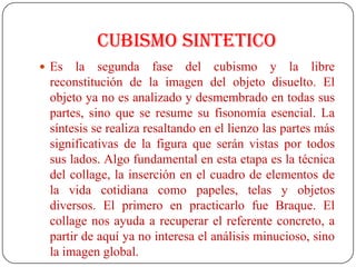 CUBISMO SINTETICO
 Es la segunda fase del cubismo y la libre
reconstitución de la imagen del objeto disuelto. El
objeto ya no es analizado y desmembrado en todas sus
partes, sino que se resume su fisonomía esencial. La
síntesis se realiza resaltando en el lienzo las partes más
significativas de la figura que serán vistas por todos
sus lados. Algo fundamental en esta etapa es la técnica
del collage, la inserción en el cuadro de elementos de
la vida cotidiana como papeles, telas y objetos
diversos. El primero en practicarlo fue Braque. El
collage nos ayuda a recuperar el referente concreto, a
partir de aquí ya no interesa el análisis minucioso, sino
la imagen global.
 