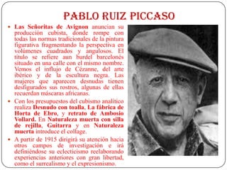 PABLO RUIZ PICCASO
 Las Señoritas de Avignon anuncian su
producción cubista, donde rompe con
todas las normas tradicionales de la pintura
figurativa fragmentando la perspectiva en
volúmenes cuadrados y angulosos. El
título se refiere aun burdel barcelonés
situado en una calle con el mismo nombre.
Vemos el influjo de Cézanne, del arte
ibérico y de la escultura negra. Las
mujeres que aparecen desnudas tienen
desfigurados sus rostros, algunas de ellas
recuerdan máscaras africanas.
 Con los presupuestos del cubismo analítico
realiza Desnudo con toalla, La fábrica de
Horta de Ebro, y retrato de Ambosio
Vollard. En Naturaleza muerta con silla
de rejilla, Guitarra y en Naturaleza
muerta introduce el collage.
 A partir de 1915 dirigirá su atención hacia
otros campos de investigación e irá
definiéndose su eclecticismo reelaborando
experiencias anteriores con gran libertad,
como el surrealismo y el expresionismo.
 