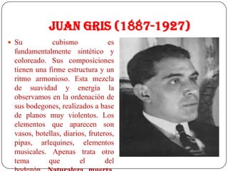 Juan Gris (1887-1927)
 Su cubismo es
fundamentalmente sintético y
coloreado. Sus composiciones
tienen una firme estructura y un
ritmo armonioso. Esta mezcla
de suavidad y energía la
observamos en la ordenación de
sus bodegones, realizados a base
de planos muy violentos. Los
elementos que aparecen son
vasos, botellas, diarios, fruteros,
pipas, arlequines, elementos
musicales. Apenas trata otro
tema que el del
 