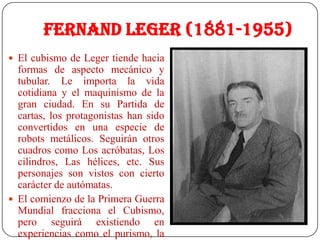 Fernand Leger (1881-1955)
 El cubismo de Leger tiende hacia
formas de aspecto mecánico y
tubular. Le importa la vida
cotidiana y el maquinismo de la
gran ciudad. En su Partida de
cartas, los protagonistas han sido
convertidos en una especie de
robots metálicos. Seguirán otros
cuadros como Los acróbatas, Los
cilindros, Las hélices, etc. Sus
personajes son vistos con cierto
carácter de autómatas.
 El comienzo de la Primera Guerra
Mundial fracciona el Cubismo,
pero seguirá existiendo en
experiencias como el purismo, la
 