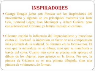 INSPIRADORES
 George Braque junto con Picasso son los inspiradores del
movimiento y algunos de los principales maestros son Juan
Gris, Fernand Leger, Jean Metzinger y Albert Gleizes, pero
con anterioridad, Cézanne ya habría marcado el camino.
 Cézanne recibió la influencia del Impresionismo y reaccionó
contra él. Rechazó la impresión en favor de una comprensión
más profunda de la realidad. Su fórmula era la forma-color. Él
cree que la naturaleza no se dibuja, sino que se manifiesta a
través del color. Cuanto más color se precisa más aparece el
dibujo de los objetos, pero aparece en la forma. Por eso, la
pintura de Cézanne no es una pintura dibujada, sino una
pintura de volúmenes, de formas.
 